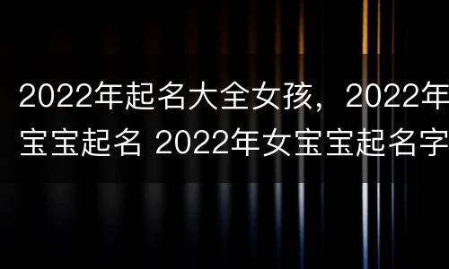 2022年起名大全女孩，2022年宝宝起名 2022年女宝宝起名字大全寓意好