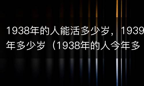 1938年的人能活多少岁，1939年多少岁（1938年的人今年多少岁）