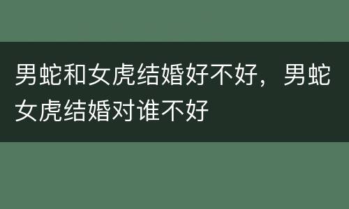 男蛇和女虎结婚好不好，男蛇女虎结婚对谁不好
