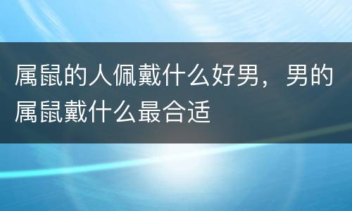 属鼠的人佩戴什么好男，男的属鼠戴什么最合适