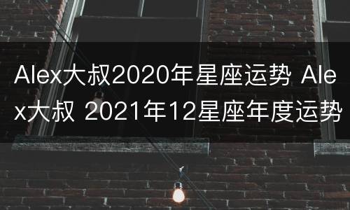 Alex大叔2020年星座运势 Alex大叔 2021年12星座年度运势