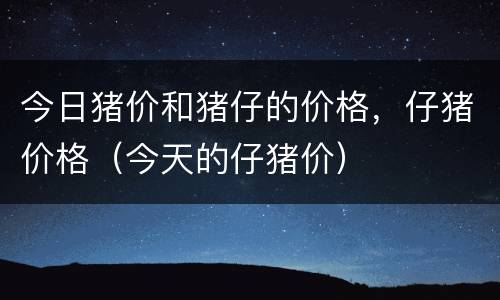 今日猪价和猪仔的价格，仔猪价格（今天的仔猪价）