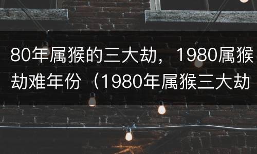 80年属猴的三大劫，1980属猴劫难年份（1980年属猴三大劫数）