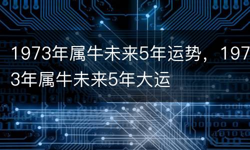 1973年属牛未来5年运势，1973年属牛未来5年大运