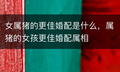 女属猪的更佳婚配是什么，属猪的女孩更佳婚配属相