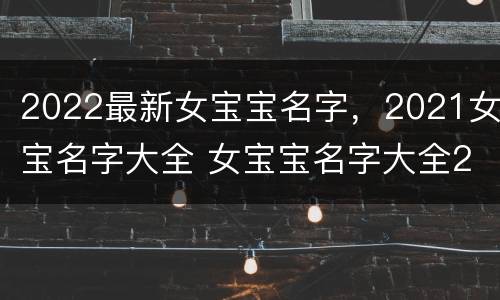 2022最新女宝宝名字，2021女宝名字大全 女宝宝名字大全2021年