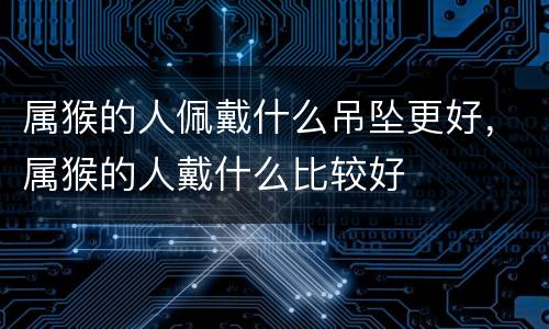 属猴的人佩戴什么吊坠更好，属猴的人戴什么比较好