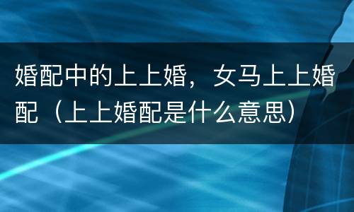婚配中的上上婚，女马上上婚配（上上婚配是什么意思）