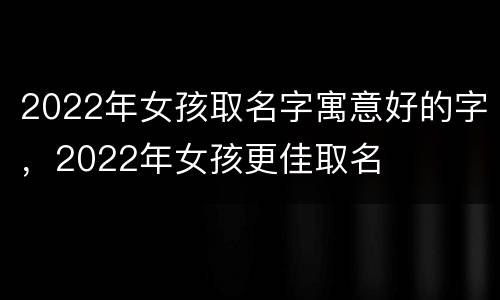 2022年女孩取名字寓意好的字，2022年女孩更佳取名
