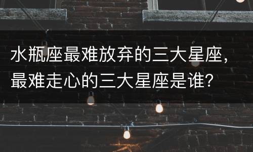 水瓶座最难放弃的三大星座，最难走心的三大星座是谁？