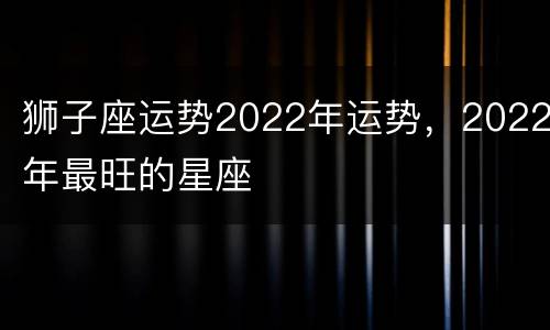 狮子座运势2022年运势，2022年最旺的星座