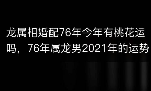 龙属相婚配76年今年有桃花运吗，76年属龙男2021年的运势和婚姻
