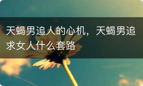 天蝎男追人的心机，天蝎男追求女人什么套路