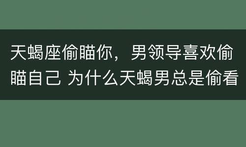 天蝎座偷瞄你，男领导喜欢偷瞄自己 为什么天蝎男总是偷看你 盯着你