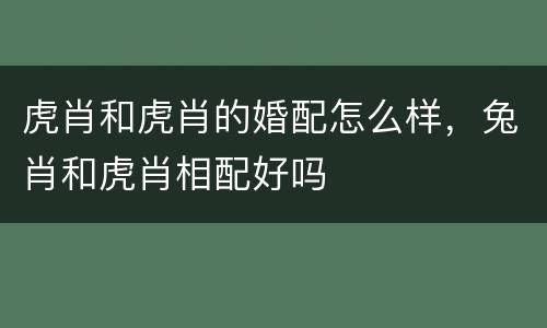 虎肖和虎肖的婚配怎么样，兔肖和虎肖相配好吗