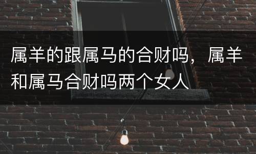 属羊的跟属马的合财吗，属羊和属马合财吗两个女人