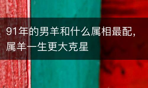 91年的男羊和什么属相最配，属羊一生更大克星