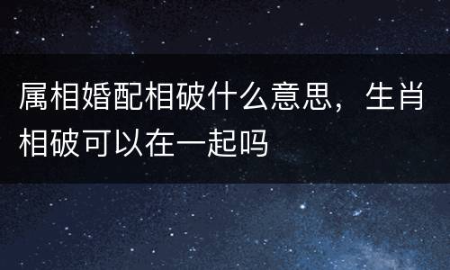 属相婚配相破什么意思，生肖相破可以在一起吗