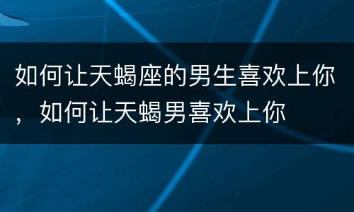 如何让天蝎座的男生喜欢上你，如何让天蝎男喜欢上你