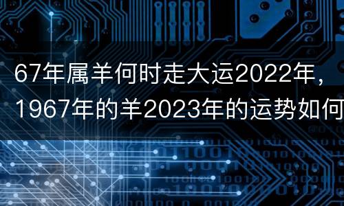 67年属羊何时走大运2022年，1967年的羊2023年的运势如何