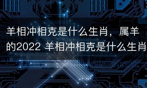 羊相冲相克是什么生肖，属羊的2022 羊相冲相克是什么生肖,属羊的2022年运势