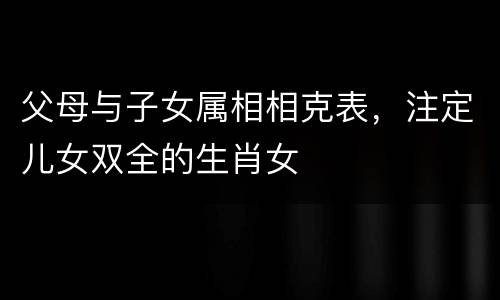 父母与子女属相相克表，注定儿女双全的生肖女
