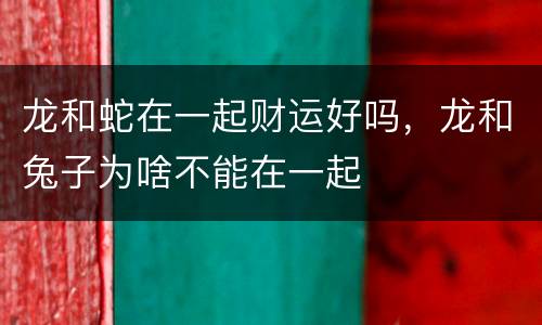 龙和蛇在一起财运好吗，龙和兔子为啥不能在一起