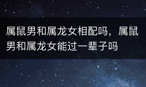 属鼠男和属龙女相配吗，属鼠男和属龙女能过一辈子吗