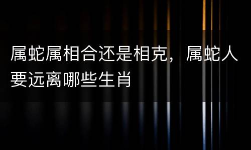 属蛇属相合还是相克，属蛇人要远离哪些生肖