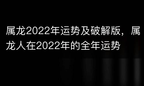 属龙2022年运势及破解版，属龙人在2022年的全年运势
