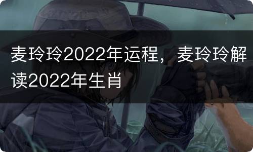 麦玲玲2022年运程，麦玲玲解读2022年生肖