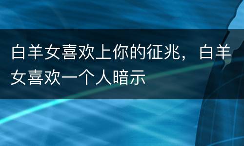 白羊女喜欢上你的征兆，白羊女喜欢一个人暗示
