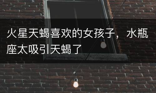 火星天蝎喜欢的女孩子，水瓶座太吸引天蝎了