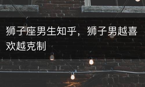 狮子座男生知乎，狮子男越喜欢越克制