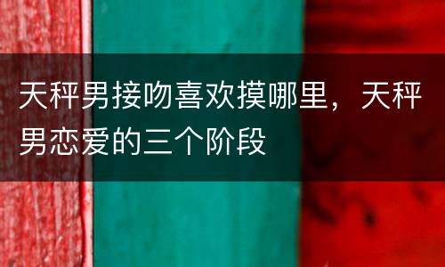 天秤男接吻喜欢摸哪里，天秤男恋爱的三个阶段