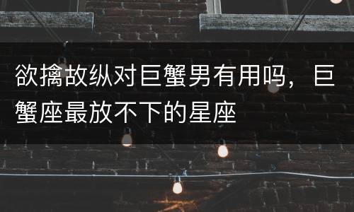 欲擒故纵对巨蟹男有用吗，巨蟹座最放不下的星座