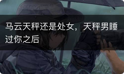 马云天秤还是处女，天秤男睡过你之后