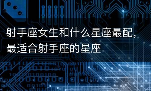 射手座女生和什么星座最配，最适合射手座的星座