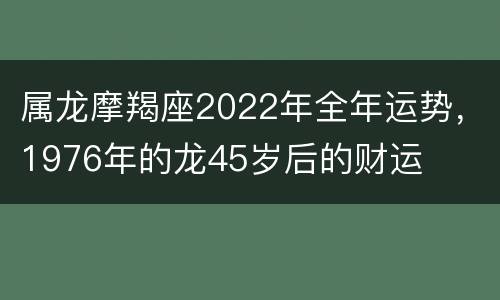 属龙摩羯座2022年全年运势，1976年的龙45岁后的财运