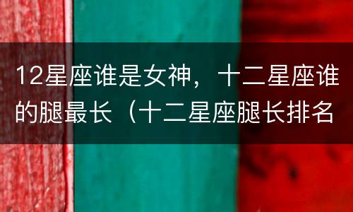 12星座谁是女神，十二星座谁的腿最长（十二星座腿长排名女生）