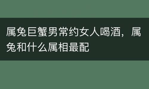 属兔巨蟹男常约女人喝酒，属兔和什么属相最配