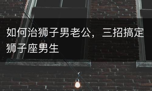 如何治狮子男老公，三招搞定狮子座男生