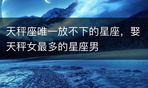天秤座唯一放不下的星座，娶天秤女最多的星座男