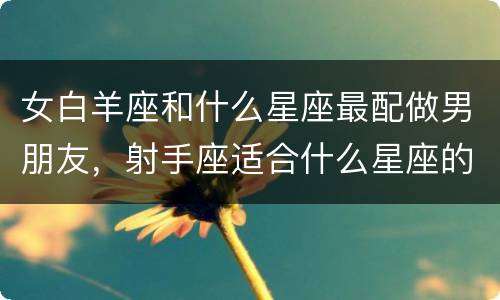 女白羊座和什么星座最配做男朋友，射手座适合什么星座的男生