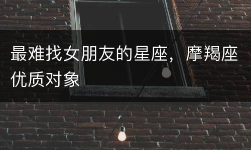 最难找女朋友的星座，摩羯座优质对象