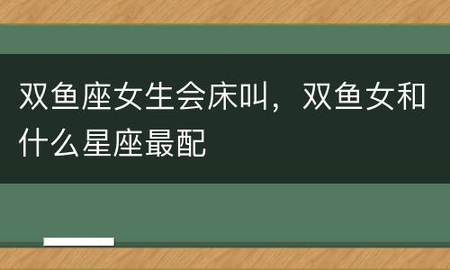 双鱼座女生会床叫，双鱼女和什么星座最配