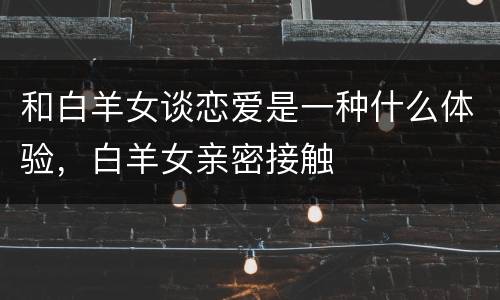 和白羊女谈恋爱是一种什么体验，白羊女亲密接触