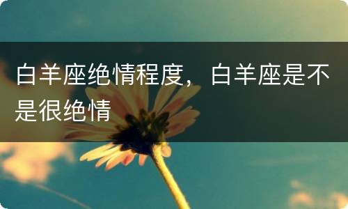 白羊座绝情程度，白羊座是不是很绝情