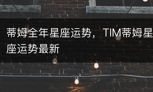 蒂姆全年星座运势，TIM蒂姆星座运势最新