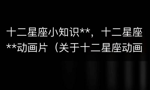 十二星座小知识**，十二星座**动画片（关于十二星座动画片）